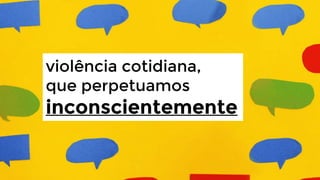 violência cotidiana,
que perpetuamos

inconscientemente

 