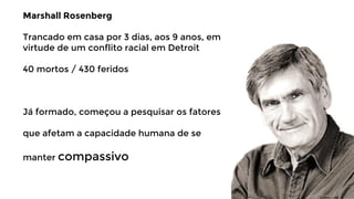 Marshall Rosenberg
Trancado em casa por 3 dias, aos 9 anos, em
virtude de um conflito racial em Detroit
40 mortos / 430 feridos

Já formado, começou a pesquisar os fatores
que afetam a capacidade humana de se
manter compassivo

 
