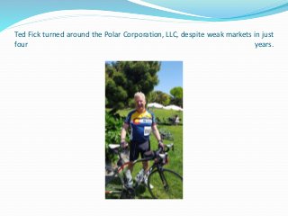 Ted Fick turned around the Polar Corporation, LLC, despite weak markets in just
four years.
 
