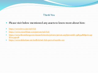 Thank You
 Please visit below mentioned any assets to know more about him:
 https://www.levo.com/ted-fick
 https://www.crunchbase.com/person/ted-fick
 https://www.bloomberg.com/research/stocks/private/person.asp?personId=39853486&privcap
Id=11343028
 https://www.slideshare.net/tedfick/ted-fick-port-of-seattle-ceo
 
