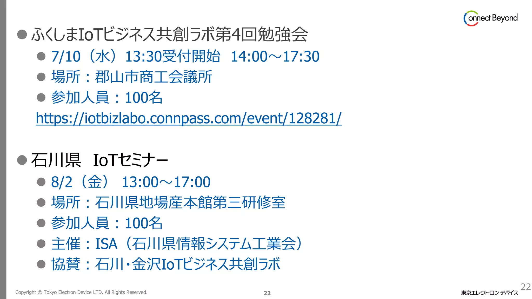 Copyright © Tokyo Electron Device LTD. All Rights Reserved. 22
22
⚫ ふくしまIoTビジネス共創ラボ第4回勉強会
⚫ 7/10（水）13:30受付開始 14:00～17:30
⚫ 場所：郡山市商工会議所
⚫ 参加人員：100名
https://iotbizlabo.connpass.com/event/128281/
⚫ 石川県 IoTセミナー
⚫ 8/2（金） 13:00～17:00
⚫ 場所：石川県地場産本館第三研修室
⚫ 参加人員：100名
⚫ 主催：ISA（石川県情報システム工業会）
⚫ 協賛：石川・金沢IoTビジネス共創ラボ
 