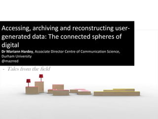 Accessing, archiving and reconstructing user-
generated data: The connected spheres of
digital
Dr Mariann Hardey, Associate Director Centre of Communication Science,
Durham University
@mazrred

- Tales from the field
 