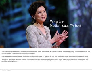 Yang Lan
                                                                                      Media mogul, TV host




  Yang is a self-made entrepreneur and the most powerful woman in the Chinese media. As chair of Sun Media Investment Holdings, a business empire she built
  with her husband, Yang is a pioneer of open communication.

  Yang started her journalism career by establishing the ﬁrst current-events TV program in China. She created and hosted many other groundbreaking shows.

  The popular Her Village, which now includes an online magazine and website, brings together China’s largest community of professional women (more than
  200 million people a month).




Friday, February 3, 12
 