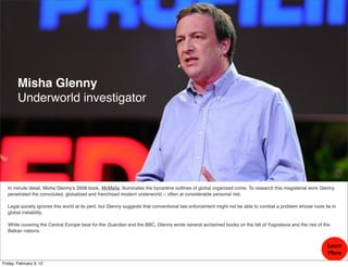 Misha Glenny
        Underworld investigator




  In minute detail, Misha Glenny's 2008 book, McMaﬁa, illuminates the byzantine outlines of global organized crime. To research this magisterial work Glenny
  penetrated the convoluted, globalized and franchised modern underworld -- often at considerable personal risk.

  Legal society ignores this world at its peril, but Glenny suggests that conventional law enforcement might not be able to combat a problem whose roots lie in
  global instability.

  While covering the Central Europe beat for the Guardian and the BBC, Glenny wrote several acclaimed books on the fall of Yugoslavia and the rise of the
  Balkan nations.


                                                                                                                                                           Learn
                                                                                                                                                           More
Friday, February 3, 12
 
