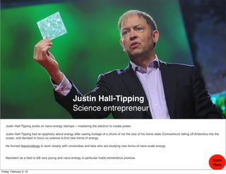 Justin Hall-Tipping
                                                     Science entrepreneur

   Justin Hall-Tipping works on nano-energy startups -- mastering the electron to create power.

   Justin Hall-Tipping had an epiphany about energy after seeing footage of a chunk of ice the size of his home state (Connecticut) falling off Antarctica into the
   ocean, and decided to focus on science to ﬁnd new forms of energy.

   He formed Nanoholdings to work closely with universities and labs who are studying new forms of nano-scale energy.


   Nanotech as a ﬁeld is still very young and nano-energy in particular holds tremendous promise.
                                                                                                                                                              Learn
                                                                                                                                                              More
Friday, February 3, 12
 