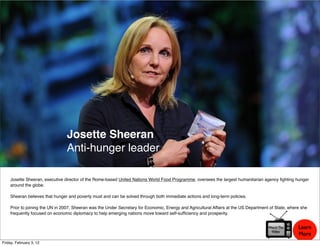 Josette Sheeran
                                Anti-hunger leader

    Josette Sheeran, executive director of the Rome-based United Nations World Food Programme, oversees the largest humanitarian agency ﬁghting hunger
    around the globe.

    Sheeran believes that hunger and poverty must and can be solved through both immediate actions and long-term policies.

    Prior to joining the UN in 2007, Sheeran was the Under Secretary for Economic, Energy and Agricultural Affairs at the US Department of State, where she
    frequently focused on economic diplomacy to help emerging nations move toward self-sufﬁciency and prosperity.


                                                                                                                                       Watch The      Learn
                                                                                                                                        Video
                                                                                                                                                      More
Friday, February 3, 12
 