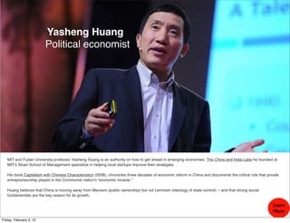Yasheng Huang
                         Political economist




   MIT and Fudan University professor Yasheng Huang is an authority on how to get ahead in emerging economies. The China and India Labs he founded at
   MIT's Sloan School of Management specialize in helping local startups improve their strategies.

   His book,Capitalism with Chinese Characteristics (2008), chronicles three decades of economic reform in China and documents the critical role that private
   entrepreneurship played in the Communist nation’s “economic miracle.”

   Huang believes that China is moving away from Marxism (public ownership) but not Leninism (ideology of state control) -- and that strong social
   fundamentals are the key reason for its growth.

                                                                                                                                                         Learn
                                                                                                                                                         More
Friday, February 3, 12
 