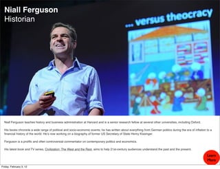Niall Ferguson
  Historian




  Niall Ferguson teaches history and business administration at Harvard and is a senior research fellow at several other universities, including Oxford.

  His books chronicle a wide range of political and socio-economic events; he has written about everything from German politics during the era of inﬂation to a
  ﬁnancial history of the world. He’s now working on a biography of former US Secretary of State Henry Kissinger.

  Ferguson is a proliﬁc and often controversial commentator on contemporary politics and economics.

  His latest book and TV series, Civilization: The West and the Rest, aims to help 21st-century audiences understand the past and the present.

                                                                                                                                                           Learn
                                                                                                                                                           More
Friday, February 3, 12
 