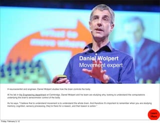 Daniel Wolpert
                                                                                 Movement expert



       A neuroscientist and engineer, Daniel Wolpert studies how the brain controls the body.

       At his lab in the Engineering department at Cambridge, Daniel Wolpert and his team are studying why, looking to understand the computations
       underlying the brain's sensorimotor control of the body.

       As he says, "I believe that to understand movement is to understand the whole brain. And therefore it’s important to remember when you are studying
       memory, cognition, sensory processing, they’re there for a reason, and that reason is action.”


                                                                                                                                                        Learn
                                                                                                                                                        More
Friday, February 3, 12
 