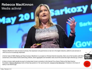 Rebecca MacKinnon
  Media activist




    Rebecca MacKinnon looks at issues of privacy, free expression and governance (or lack of) in the digital networks, platforms and services on
    which we are all increasingly dependent.

   A former head of CNN’s Beijing and Tokyo bureaus, MacKinnon is an expert on Chinese Internet censorship. She’s one of the founders (with Ethan   Watch The
   Zuckerman) of the Global Voices Online blog network, which aggregates and translates news around the world that might otherwise go unheard.       Video



   Is there a human rights penalty we pay for trusting basic human connection to the Internet? As a Senior Fellow at the New America
   Foundation, Rebecca MacKinnon looks at these big questions in her upcoming book, Consent of the Networked, “A treatise on the future of          Learn
   liberty in the Internet age”.                                                                                                                    More

Friday, February 3, 12
 
