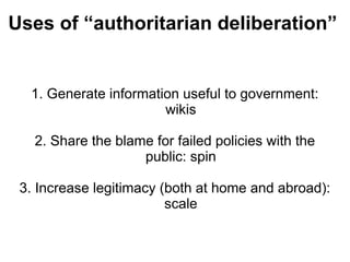 Uses of “authoritarian deliberation”


  1. Generate information useful to government:
                       wikis

   2. Share the blame for failed policies with the
                    public: spin

 3. Increase legitimacy (both at home and abroad):
                         scale
 