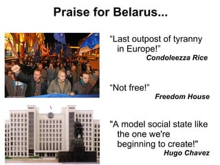 Praise for Belarus...

                                     “Last outpost of tyranny
                                       in Europe!”
                                               Condoleezza Rice



                                     “Not free!”
Photo: Antonis/Flickr CC
                                                   Freedom House


                                     "A model social state like
                                       the one we're
                                       beginning to create!"
                                                     Hugo Chavez
Photo: Lhoon/Flickr CC
 
