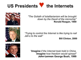 US Presidents                               ♥      the Internets

                                "The Goliath of totalitarianism will be brought
                                        down by the David of the microchip"
                                                           Ronald Reagan, 1989
  Photo: National Archives




                             “Trying to control the Internet is like trying to nail
                             Jell-o to the wall”
                                                                Bill Clinton, 2000
    Photo: White House




                                   “Imagine if the Internet took hold in China.
                                        Imagine how freedom would spread"
    Photo: White House                    John Lennon George Bush, 1999
 
