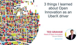 3 things I learned
about Open
Innovation as an
UberX driver
TED GRAHAM
Head of Open Innovation
General Motors
@tedgraham
 