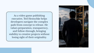 As a video game publishing
executive, Ted Hentschke helps
developers navigate the complex
path from concept to release. He
values preparation, transparency,
and follow-through, bringing
stability to creative projects without
losing sight of their originality.
 