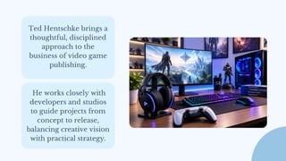 Ted Hentschke brings a
thoughtful, disciplined
approach to the
business of video game
publishing.
He works closely with
developers and studios
to guide projects from
concept to release,
balancing creative vision
with practical strategy.
 