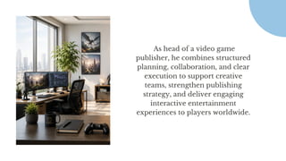 As head of a video game
publisher, he combines structured
planning, collaboration, and clear
execution to support creative
teams, strengthen publishing
strategy, and deliver engaging
interactive entertainment
experiences to players worldwide.
 