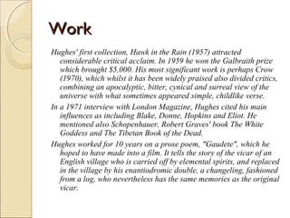 Work
Hughes' first collection, Hawk in the Rain (1957) attracted
considerable critical acclaim. In 1959 he won the Galbraith prize
which brought $5,000. His most significant work is perhaps Crow
(1970), which whilst it has been widely praised also divided critics,
combining an apocalyptic, bitter, cynical and surreal view of the
universe with what sometimes appeared simple, childlike verse.
In a 1971 interview with London Magazine, Hughes cited his main
influences as including Blake, Donne, Hopkins and Eliot. He
mentioned also Schopenhauer, Robert Graves' book The White
Goddess and The Tibetan Book of the Dead.
Hughes worked for 10 years on a prose poem, "Gaudete", which he
hoped to have made into a film. It tells the story of the vicar of an
English village who is carried off by elemental spirits, and replaced
in the village by his enantiodromic double, a changeling, fashioned
from a log, who nevertheless has the same memories as the original
vicar.

 
