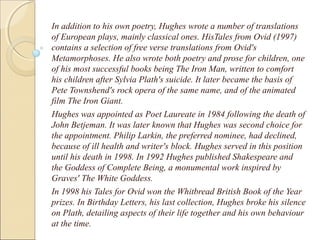 In addition to his own poetry, Hughes wrote a number of translations
of European plays, mainly classical ones. HisTales from Ovid (1997)
contains a selection of free verse translations from Ovid's
Metamorphoses. He also wrote both poetry and prose for children, one
of his most successful books being The Iron Man, written to comfort
his children after Sylvia Plath's suicide. It later became the basis of
Pete Townshend's rock opera of the same name, and of the animated
film The Iron Giant.
Hughes was appointed as Poet Laureate in 1984 following the death of
John Betjeman. It was later known that Hughes was second choice for
the appointment. Philip Larkin, the preferred nominee, had declined,
because of ill health and writer's block. Hughes served in this position
until his death in 1998. In 1992 Hughes published Shakespeare and
the Goddess of Complete Being, a monumental work inspired by
Graves' The White Goddess.
In 1998 his Tales for Ovid won the Whitbread British Book of the Year
prizes. In Birthday Letters, his last collection, Hughes broke his silence
on Plath, detailing aspects of their life together and his own behaviour
at the time.

 