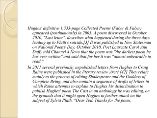 Hughes' definitive 1,333-page Collected Poems (Faber & Faber)
appeared (posthumously) in 2003. A poem discovered in October
2010, "Last letter", describes what happened during the three days
leading up to Plath's suicide.[3] It was published in New Statesman
on National Poetry Day, October 2010. Poet Laureate Carol Ann
Duffy told Channel 4 News that the poem was "the darkest poem he
has ever written" and said that for her it was "almost unbearable to
read.“
In 2011 several previously unpublished letters from Hughes to Craig
Raine were published in the literary review Areté.[42] They relate
mainly to the process of editing Shakespeare and the Goddess of
Complete Being, and also contain a sequence of drafts of letters in
which Raine attempts to explain to Hughes his disinclination to
publish Hughes' poem The Cast in an anthology he was editing, on
the grounds that it might open Hughes to further attack on the
subject of Sylvia Plath. "Dear Ted, Thanks for the poem.

 