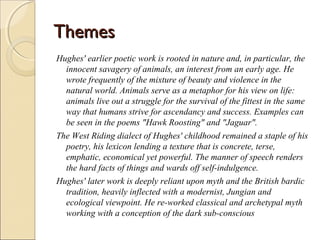 Themes
Hughes' earlier poetic work is rooted in nature and, in particular, the
innocent savagery of animals, an interest from an early age. He
wrote frequently of the mixture of beauty and violence in the
natural world. Animals serve as a metaphor for his view on life:
animals live out a struggle for the survival of the fittest in the same
way that humans strive for ascendancy and success. Examples can
be seen in the poems "Hawk Roosting" and "Jaguar".
The West Riding dialect of Hughes' childhood remained a staple of his
poetry, his lexicon lending a texture that is concrete, terse,
emphatic, economical yet powerful. The manner of speech renders
the hard facts of things and wards off self-indulgence.
Hughes' later work is deeply reliant upon myth and the British bardic
tradition, heavily inflected with a modernist, Jungian and
ecological viewpoint. He re-worked classical and archetypal myth
working with a conception of the dark sub-conscious

 