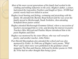 Most of the more recent generations of his family had worked in the
clothing and milling industries in the area. Hughes's father, a joiner,
had joined the Lancashire Fusiliers and fought at Ypres. 30 000 had
joined; nearly half were killed in action.
Hughes loved hunting and fishing, swimming and picnicking with his
family. He attended the Burnley Road School until he was seven his
family moved to Mexborough, South Yorkshire, then attending
Schofield Street junior school.
Hughes attended Mexborough Grammar School, where a succession of
teachers encouraged him to write, and develop his interest in poetry.
Teachers Miss McLeod and Pauline Mayne introduced him to the
poets Hopkins and Eliot.
Hughes was mentored by his sister Olwyn, who was well versed in
poetry, and another teacher, John Fisher.
Poet Harold Massingham also attended this school and was also
mentored by Fisher. In 1946 one of Hughes' early poems, "Wild
West" and a short story were published in the grammar school
magazine The Don and Dearne, followed by further poems in 1948.
By 16 he had no other thought than being a poet.

 
