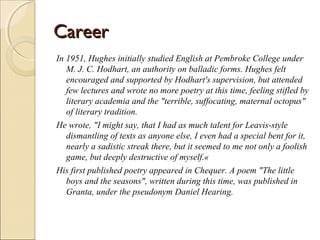 Career
In 1951, Hughes initially studied English at Pembroke College under
M. J. C. Hodhart, an authority on balladic forms. Hughes felt
encouraged and supported by Hodhart's supervision, but attended
few lectures and wrote no more poetry at this time, feeling stifled by
literary academia and the "terrible, suffocating, maternal octopus"
of literary tradition.
He wrote, "I might say, that I had as much talent for Leavis-style
dismantling of texts as anyone else, I even had a special bent for it,
nearly a sadistic streak there, but it seemed to me not only a foolish
game, but deeply destructive of myself.«
His first published poetry appeared in Chequer. A poem "The little
boys and the seasons", written during this time, was published in
Granta, under the pseudonym Daniel Hearing.

 