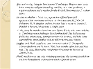 After university, living in London and Cambridge, Hughes went on to
have many varied jobs including working as a rose gardener, a
night watchman and a reader for the British film company J. Arthur
Rank.
He also worked in a local zoo, a post that offered plentiful
opportunities to observe animals at close quarters.[13] On 26
February 1956, Hughes and his friends held a party to launch St.
Botolph's Review, which had a single issue.
At the party he met the American poet Sylvia Plath, who was studying
at Cambridge on a Fulbright Scholarship.[16] She had already
published extensively, having won various awards, and had come
especially to meet Hughes and his fellow poet Lucas Myers.
Hughes and Plath dated and then were married at St George the
Martyr Holborn, on 16 June 1956, four months after they had first
met. The date, Bloomsday was purposely chosen in honour of
James Joyce.
Plath's mother was the only wedding guest and she accompanied them
on their honeymoon to Benidorm on the Spanish coast.

 