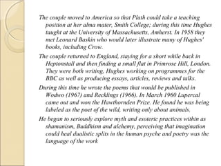 The couple moved to America so that Plath could take a teaching
position at her alma mater, Smith College; during this time Hughes
taught at the University of Massachusetts, Amherst. In 1958 they
met Leonard Baskin who would later illustrate many of Hughes'
books, including Crow.
The couple returned to England, staying for a short while back in
Heptonstall and then finding a small flat in Primrose Hill, London.
They were both writing, Hughes working on programmes for the
BBC as well as producing essays, articles, reviews and talks.
During this time he wrote the poems that would be published in
Wodwo (1967) and Recklings (1966). In March 1960 Lupercal
came out and won the Hawthornden Prize. He found he was being
labeled as the poet of the wild, writing only about animals.
He began to seriously explore myth and esoteric practices within as
shamanism, Buddhism and alchemy, perceiving that imagination
could heal dualistic splits in the human psyche and poetry was the
language of the work

 