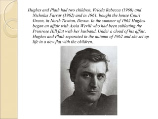 Hughes and Plath had two children, Frieda Rebecca (1960) and
Nicholas Farrar (1962) and in 1961, bought the house Court
Green, in North Tawton, Devon. In the summer of 1962 Hughes
began an affair with Assia Wevill who had been subletting the
Primrose Hill flat with her husband. Under a cloud of his affair,
Hughes and Plath separated in the autumn of 1962 and she set up
life in a new flat with the children.

 