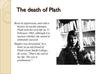 The death of Plath
Beset by depression, and with a
history of suicide attempts,
Plath took her own life on 11
February 1963, although it is
unclear whether she meant to
ultimately succeed.
Hughes was devastated. In a
letter to an old friend of
Plath's from Smith College,
he wrote, "That's the end of
my life. The rest is
posthumous."

 