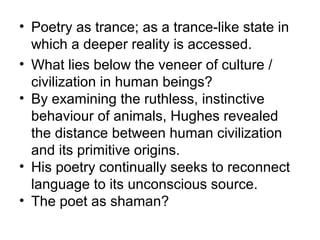 • Poetry as trance; as a trance-like state in
which a deeper reality is accessed.
• What lies below the veneer of culture /
civilization in human beings?
• By examining the ruthless, instinctive
behaviour of animals, Hughes revealed
the distance between human civilization
and its primitive origins.
• His poetry continually seeks to reconnect
language to its unconscious source.
• The poet as shaman?
 