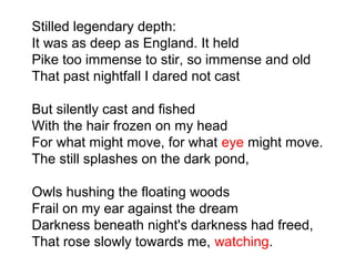 Stilled legendary depth:
It was as deep as England. It held
Pike too immense to stir, so immense and old
That past nightfall I dared not cast
But silently cast and fished
With the hair frozen on my head
For what might move, for what eye might move.
The still splashes on the dark pond,
Owls hushing the floating woods
Frail on my ear against the dream
Darkness beneath night's darkness had freed,
That rose slowly towards me, watching.
 