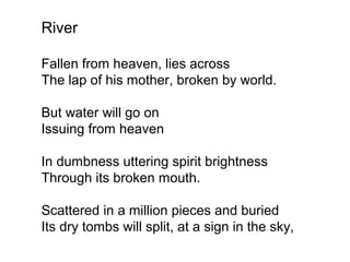 River
Fallen from heaven, lies across
The lap of his mother, broken by world.
But water will go on
Issuing from heaven
In dumbness uttering spirit brightness
Through its broken mouth.
Scattered in a million pieces and buried
Its dry tombs will split, at a sign in the sky,
 