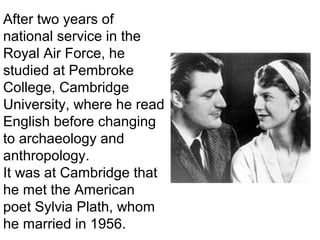 After two years of
national service in the
Royal Air Force, he
studied at Pembroke
College, Cambridge
University, where he read
English before changing
to archaeology and
anthropology.
It was at Cambridge that
he met the American
poet Sylvia Plath, whom
he married in 1956.
 
