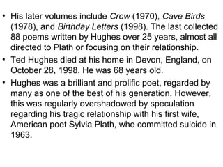 • His later volumes include Crow (1970), Cave Birds
(1978), and Birthday Letters (1998). The last collected
88 poems written by Hughes over 25 years, almost all
directed to Plath or focusing on their relationship.
• Ted Hughes died at his home in Devon, England, on
October 28, 1998. He was 68 years old.
• Hughes was a brilliant and prolific poet, regarded by
many as one of the best of his generation. However,
this was regularly overshadowed by speculation
regarding his tragic relationship with his first wife,
American poet Sylvia Plath, who committed suicide in
1963.
 