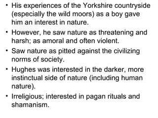 • His experiences of the Yorkshire countryside
(especially the wild moors) as a boy gave
him an interest in nature.
• However, he saw nature as threatening and
harsh; as amoral and often violent.
• Saw nature as pitted against the civilizing
norms of society.
• Hughes was interested in the darker, more
instinctual side of nature (including human
nature).
• Irreligious; interested in pagan rituals and
shamanism.
 