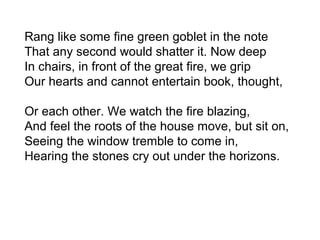 Rang like some fine green goblet in the note
That any second would shatter it. Now deep
In chairs, in front of the great fire, we grip
Our hearts and cannot entertain book, thought,
Or each other. We watch the fire blazing,
And feel the roots of the house move, but sit on,
Seeing the window tremble to come in,
Hearing the stones cry out under the horizons.
 