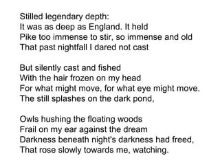 Stilled legendary depth:
It was as deep as England. It held
Pike too immense to stir, so immense and old
That past nightfall I dared not cast
But silently cast and fished
With the hair frozen on my head
For what might move, for what eye might move.
The still splashes on the dark pond,
Owls hushing the floating woods
Frail on my ear against the dream
Darkness beneath night's darkness had freed,
That rose slowly towards me, watching.
 