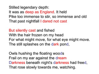 Stilled legendary depth:
It was as deep as England. It held
Pike too immense to stir, so immense and old
That past nightfall I dared not cast
But silently cast and fished
With the hair frozen on my head
For what might move, for what eye might move.
The still splashes on the dark pond,
Owls hushing the floating woods
Frail on my ear against the dream
Darkness beneath night's darkness had freed,
That rose slowly towards me, watching.
 