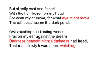 But silently cast and fished
With the hair frozen on my head
For what might move, for what eye might move.
The still splashes on the dark pond,
Owls hushing the floating woods
Frail on my ear against the dream
Darkness beneath night's darkness had freed,
That rose slowly towards me, watching.
 
