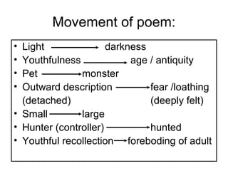 Movement of poem:
• Light darkness
• Youthfulness age / antiquity
• Pet monster
• Outward description fear /loathing
(detached) (deeply felt)
• Small large
• Hunter (controller) hunted
• Youthful recollection foreboding of adult
 