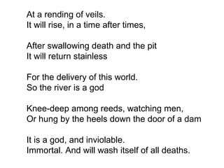 At a rending of veils.
It will rise, in a time after times,
After swallowing death and the pit
It will return stainless
For the delivery of this world.
So the river is a god
Knee-deep among reeds, watching men,
Or hung by the heels down the door of a dam
It is a god, and inviolable.
Immortal. And will wash itself of all deaths.
 