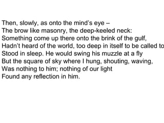 Then, slowly, as onto the mind’s eye –
The brow like masonry, the deep-keeled neck:
Something come up there onto the brink of the gulf,
Hadn’t heard of the world, too deep in itself to be called to
Stood in sleep. He would swing his muzzle at a fly
But the square of sky where I hung, shouting, waving,
Was nothing to him; nothing of our light
Found any reflection in him.
 