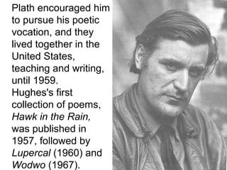 Plath encouraged him
to pursue his poetic
vocation, and they
lived together in the
United States,
teaching and writing,
until 1959.
Hughes's first
collection of poems,
Hawk in the Rain,
was published in
1957, followed by
Lupercal (1960) and
Wodwo (1967).
 