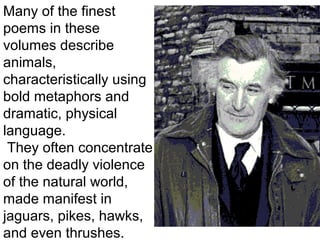 Many of the finest
poems in these
volumes describe
animals,
characteristically using
bold metaphors and
dramatic, physical
language.
They often concentrate
on the deadly violence
of the natural world,
made manifest in
jaguars, pikes, hawks,
and even thrushes.
 