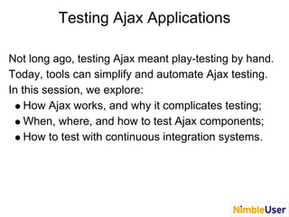 Testing Ajax Applications
Not long ago, testing Ajax meant play-testing by hand.
Today, tools can simplify and automate Ajax testing.
In this session, we explore:
How Ajax works, and why it complicates testing;
When, where, and how to test Ajax components;
How to test with continuous integration systems.