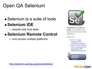 Open QA Selenium

 Selenium is a suite of tools
 Selenium IDE
    records and runs tests
 Selenium Remote Control
    runs across multiple platforms




  http://selenium.openqa.org/documentation/
 