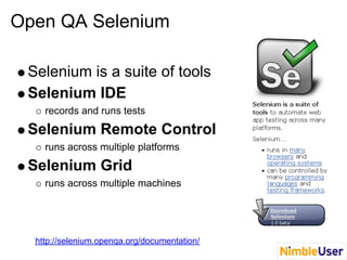 Open QA Selenium
Selenium is a suite of tools
Selenium IDE
records and runs tests
Selenium Remote Control
runs across multiple platforms
Selenium Grid
runs across multiple machines
http://selenium.openqa.org/documentation/