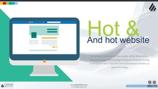 w w w . D o m a i n . c o m Page 16
www.MainSlide.com
© All Rights Reserved.
Confidential
Hot &And hot website
It is a longestablishedfact that a reader will be distracted by
tcontentof a page whenlookingat its layout. Thepointofusing
LoremIpsumis that it has a lessnormal distributionof letters, as
opposedto using.
 